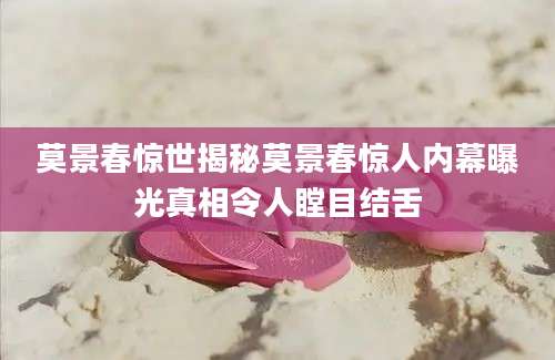 莫景春惊世揭秘莫景春惊人内幕曝光真相令人瞠目结舌