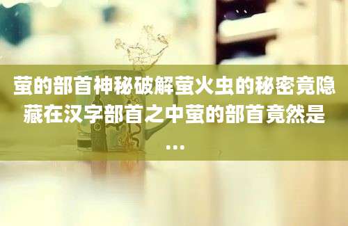萤的部首神秘破解萤火虫的秘密竟隐藏在汉字部首之中萤的部首竟然是...