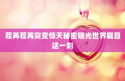 茬苒茬苒突变惊天秘密曝光世界瞩目这一刻