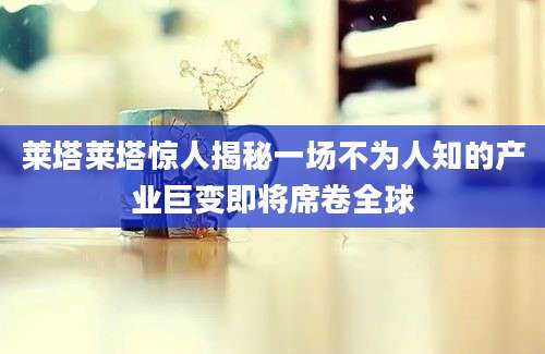 莱塔莱塔惊人揭秘一场不为人知的产业巨变即将席卷全球