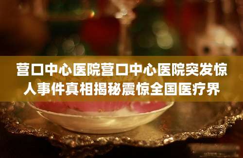 营口中心医院营口中心医院突发惊人事件真相揭秘震惊全国医疗界
