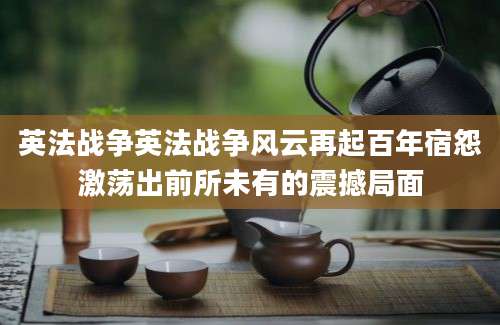英法战争英法战争风云再起百年宿怨激荡出前所未有的震撼局面