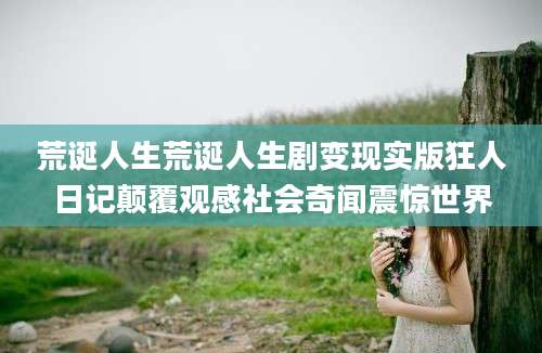 荒诞人生荒诞人生剧变现实版狂人日记颠覆观感社会奇闻震惊世界