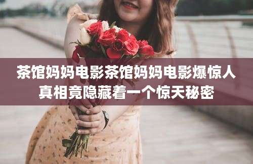 茶馆妈妈电影茶馆妈妈电影爆惊人真相竟隐藏着一个惊天秘密