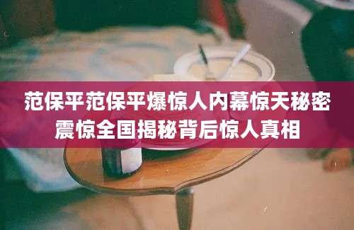 范保平范保平爆惊人内幕惊天秘密震惊全国揭秘背后惊人真相