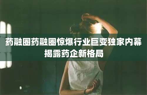 药融圈药融圈惊爆行业巨变独家内幕揭露药企新格局