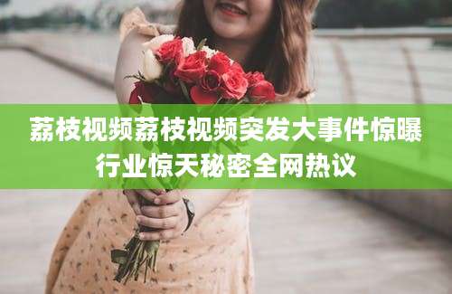 荔枝视频荔枝视频突发大事件惊曝行业惊天秘密全网热议