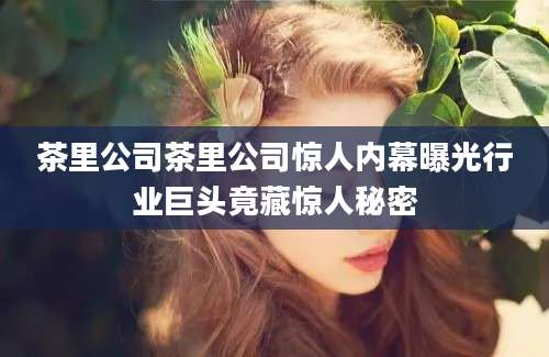 茶里公司茶里公司惊人内幕曝光行业巨头竟藏惊人秘密