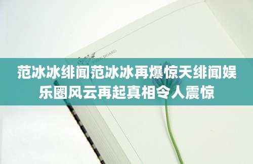 范冰冰绯闻范冰冰再爆惊天绯闻娱乐圈风云再起真相令人震惊