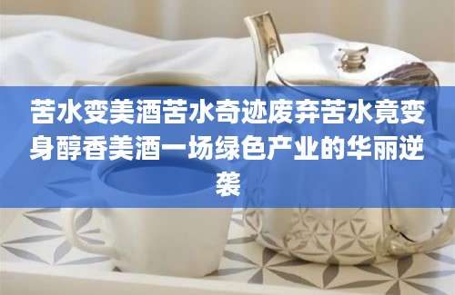苦水变美酒苦水奇迹废弃苦水竟变身醇香美酒一场绿色产业的华丽逆袭