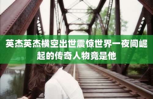 英杰英杰横空出世震惊世界一夜间崛起的传奇人物竟是他