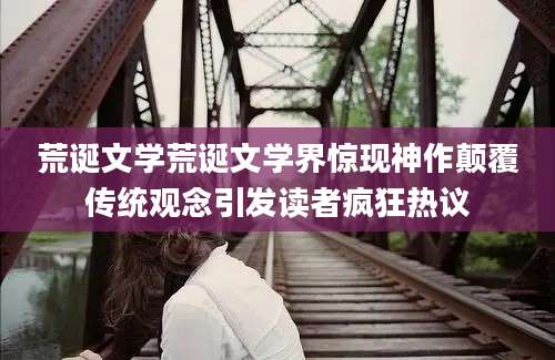 荒诞文学荒诞文学界惊现神作颠覆传统观念引发读者疯狂热议