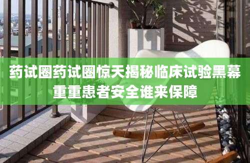 药试圈药试圈惊天揭秘临床试验黑幕重重患者安全谁来保障