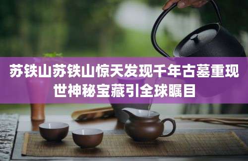 苏铁山苏铁山惊天发现千年古墓重现世神秘宝藏引全球瞩目