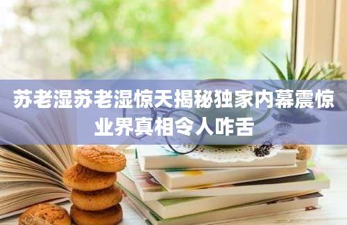 苏老湿苏老湿惊天揭秘独家内幕震惊业界真相令人咋舌