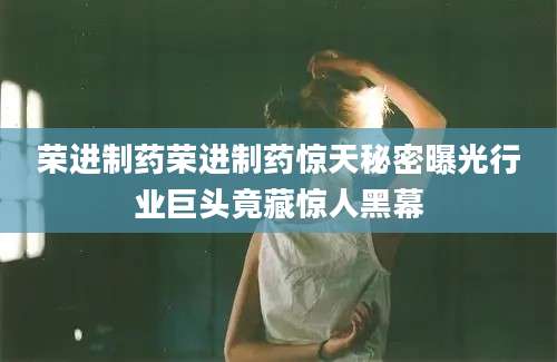 荣进制药荣进制药惊天秘密曝光行业巨头竟藏惊人黑幕