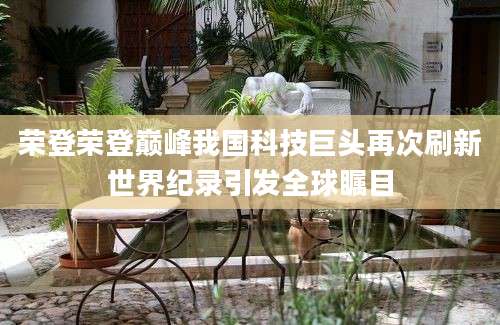 荣登荣登巅峰我国科技巨头再次刷新世界纪录引发全球瞩目