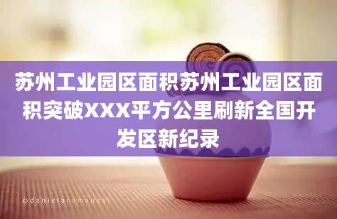 苏州工业园区面积苏州工业园区面积突破XXX平方公里刷新全国开发区新纪录