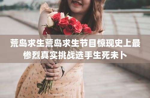 荒岛求生荒岛求生节目惊现史上最惨烈真实挑战选手生死未卜
