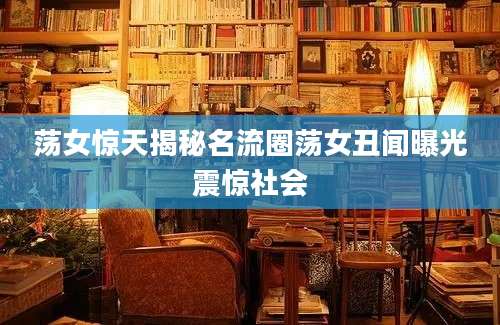 荡女惊天揭秘名流圈荡女丑闻曝光震惊社会