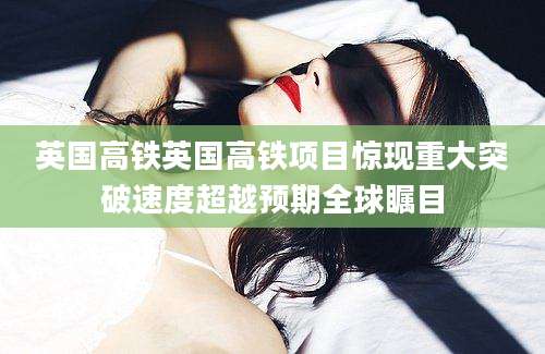 英国高铁英国高铁项目惊现重大突破速度超越预期全球瞩目