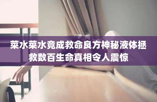 菜水菜水竟成救命良方神秘液体拯救数百生命真相令人震惊