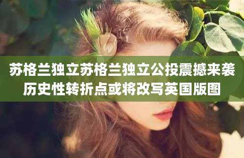 苏格兰独立苏格兰独立公投震撼来袭历史性转折点或将改写英国版图
