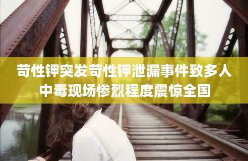 苛性钾突发苛性钾泄漏事件致多人中毒现场惨烈程度震惊全国