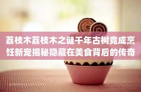 荔枝木荔枝木之谜千年古树竟成烹饪新宠揭秘隐藏在美食背后的传奇