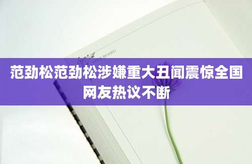 范劲松范劲松涉嫌重大丑闻震惊全国网友热议不断