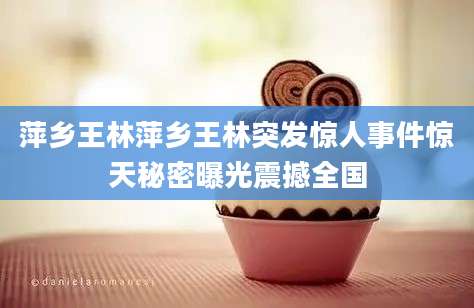 萍乡王林萍乡王林突发惊人事件惊天秘密曝光震撼全国