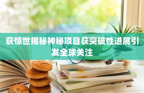 获惊世揭秘神秘项目获突破性进展引发全球关注