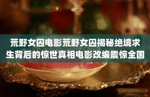 荒野女囚电影荒野女囚揭秘绝境求生背后的惊世真相电影改编震惊全国