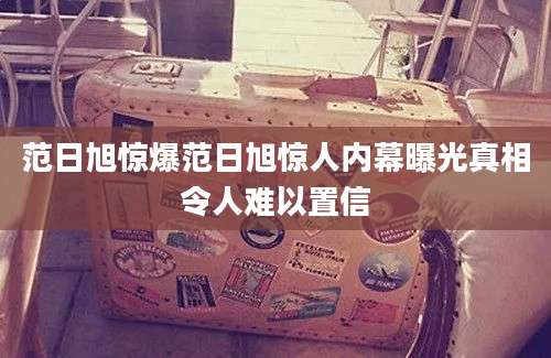 范日旭惊爆范日旭惊人内幕曝光真相令人难以置信
