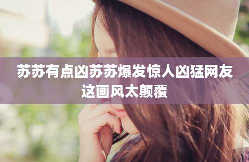 苏苏有点凶苏苏爆发惊人凶猛网友这画风太颠覆