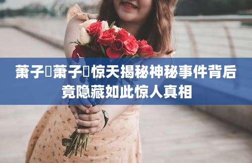 萧子暲萧子暲惊天揭秘神秘事件背后竟隐藏如此惊人真相
