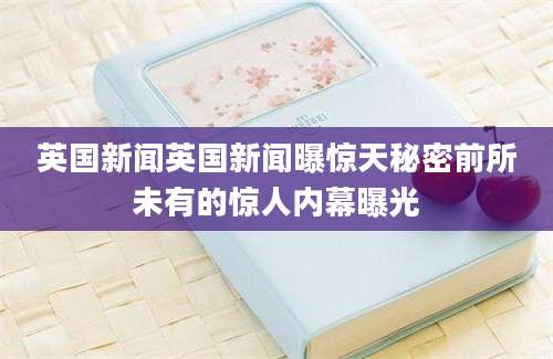 英国新闻英国新闻曝惊天秘密前所未有的惊人内幕曝光
