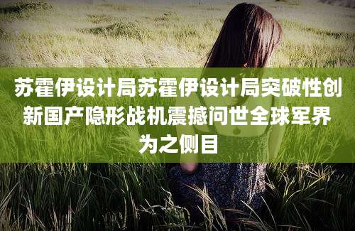 苏霍伊设计局苏霍伊设计局突破性创新国产隐形战机震撼问世全球军界为之侧目