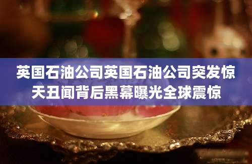 英国石油公司英国石油公司突发惊天丑闻背后黑幕曝光全球震惊