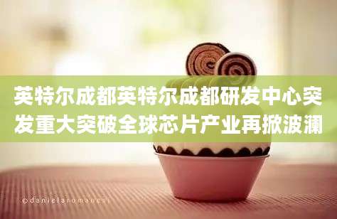 英特尔成都英特尔成都研发中心突发重大突破全球芯片产业再掀波澜