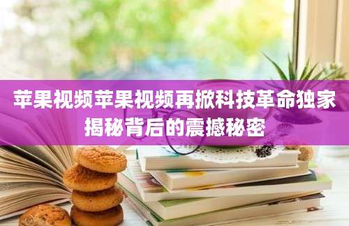 苹果视频苹果视频再掀科技革命独家揭秘背后的震撼秘密