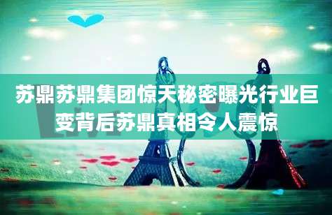 苏鼎苏鼎集团惊天秘密曝光行业巨变背后苏鼎真相令人震惊