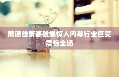 萧德雄萧德雄爆惊人内幕行业巨变震惊全场