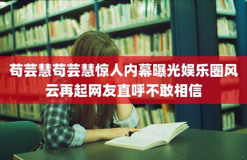苟芸慧苟芸慧惊人内幕曝光娱乐圈风云再起网友直呼不敢相信