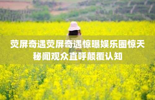 荧屏奇遇荧屏奇遇惊曝娱乐圈惊天秘闻观众直呼颠覆认知
