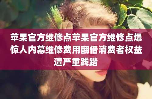 苹果官方维修点苹果官方维修点爆惊人内幕维修费用翻倍消费者权益遭严重践踏