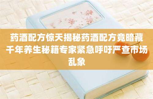 药酒配方惊天揭秘药酒配方竟暗藏千年养生秘籍专家紧急呼吁严查市场乱象