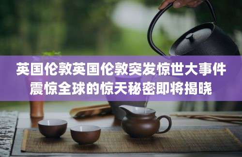 英国伦敦英国伦敦突发惊世大事件震惊全球的惊天秘密即将揭晓