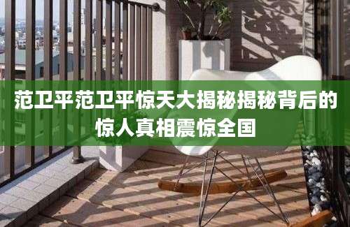 范卫平范卫平惊天大揭秘揭秘背后的惊人真相震惊全国