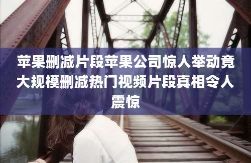 苹果删减片段苹果公司惊人举动竟大规模删减热门视频片段真相令人震惊